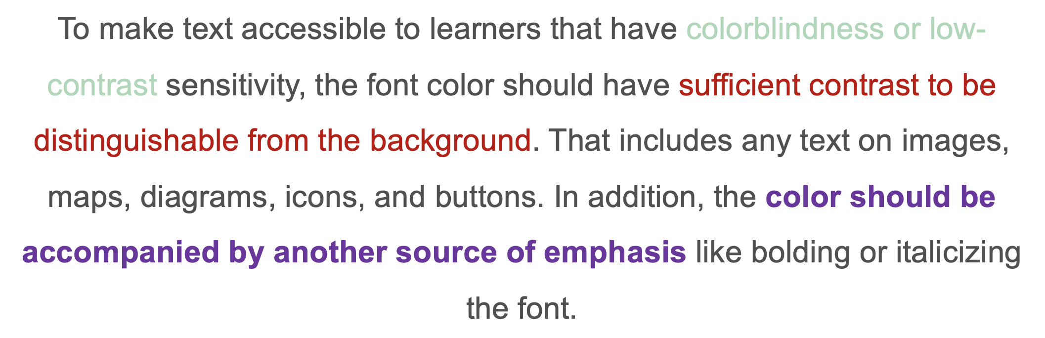 To make text accessible to learners that have colorblindness or low-contrast sensitivity, the font color should have sufficient contrast to be distinguishable from the background. That includes any text on images, maps, diagrams, icons, and buttons. In addition, the color should be accompanied by another source of emphasis like bolding or italicizing the font. 