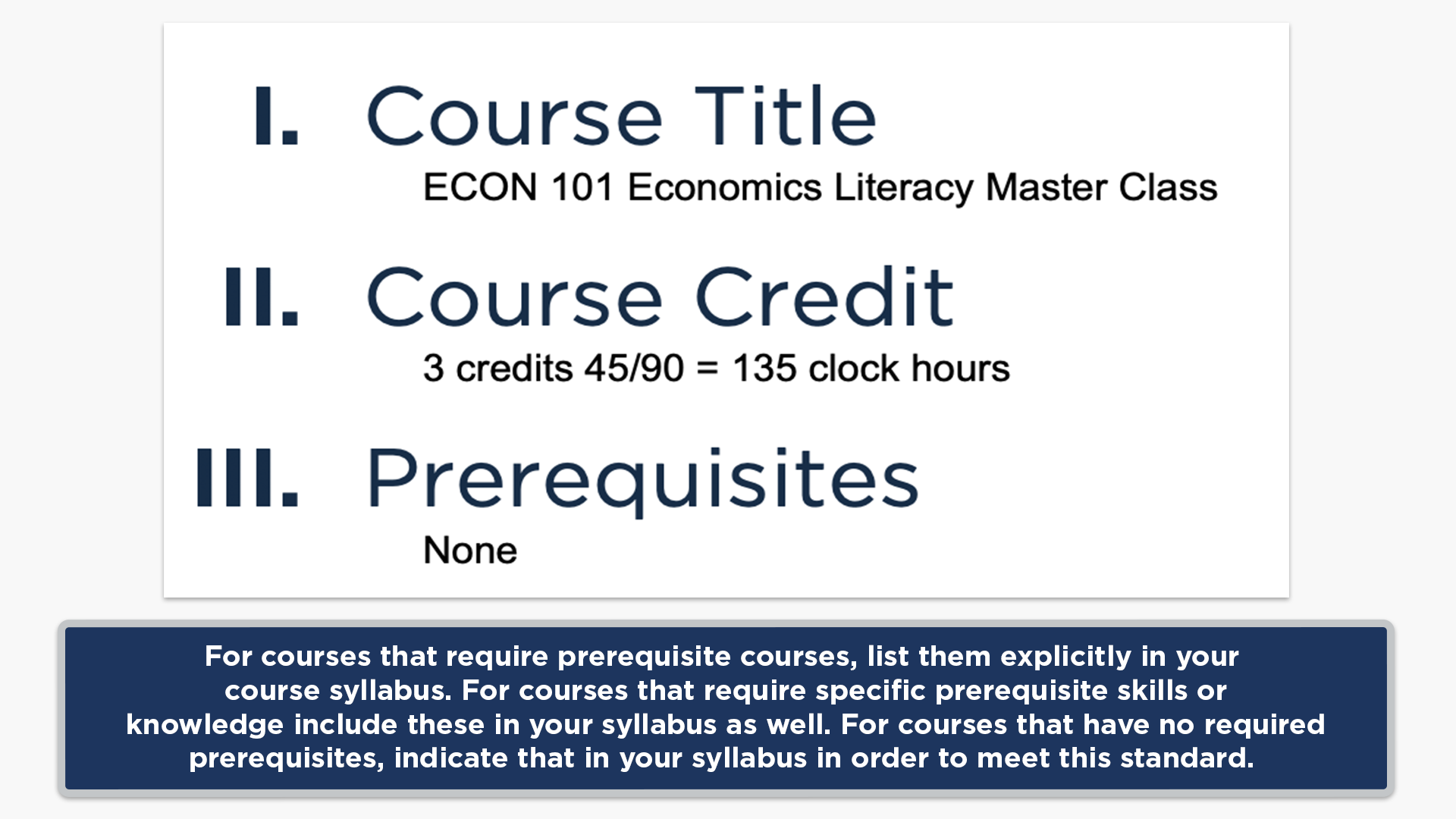 For courses that require prerequisite courses, list them explicitly in your course syllabus. For courses that require specific prerequisite skills or knowledge include these in your syllabus as well. For courses that have no required prerequisites, indicate that in your syllabus in order to meet this standard.